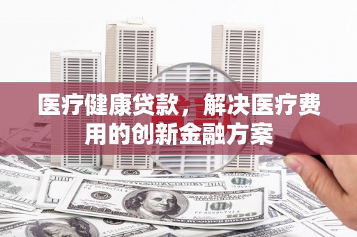 大甲医疗健康贷款，解决医疗费用的创新金融方案
