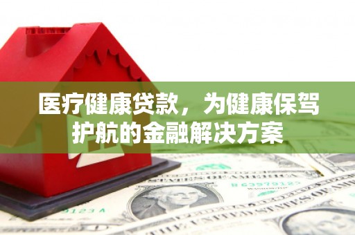 鹰潭医疗健康贷款，为健康保驾护航的金融解决方案